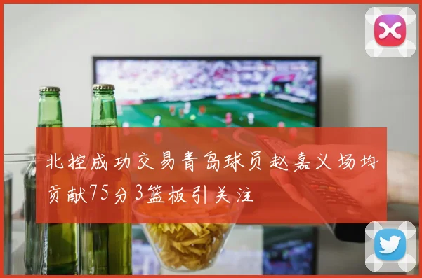 北控成功交易青岛球员赵嘉义场均贡献75分3篮板引关注