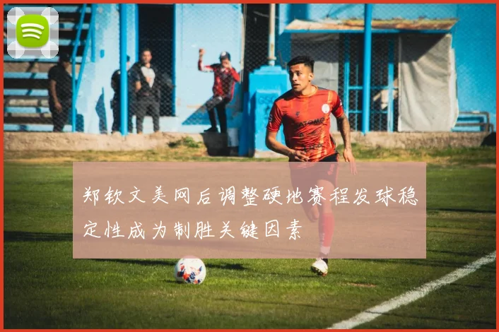 郑钦文美网后调整硬地赛程发球稳定性成为制胜关键因素