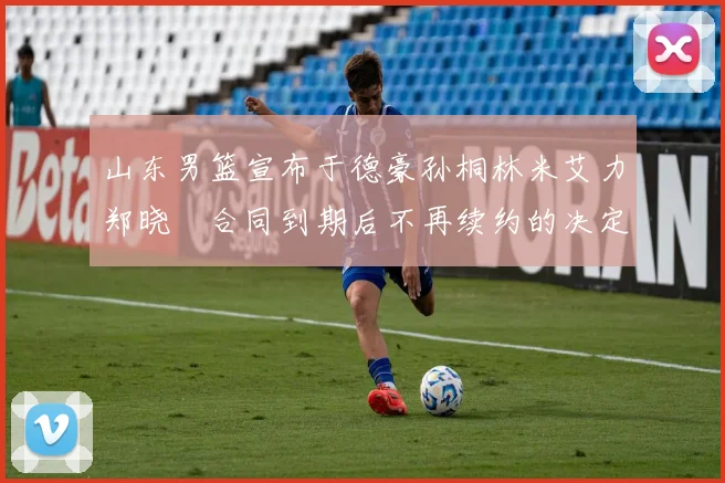 山东男篮宣布于德豪孙桐林米艾力郑晓垚合同到期后不再续约的决定
