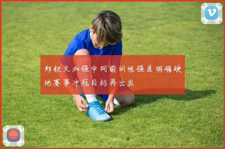 郑钦文加强中网前训练强度明确硬地赛事冲冠目标再出发