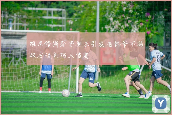 维尼修斯薪资要求引发老佛爷不满双方谈判陷入僵局