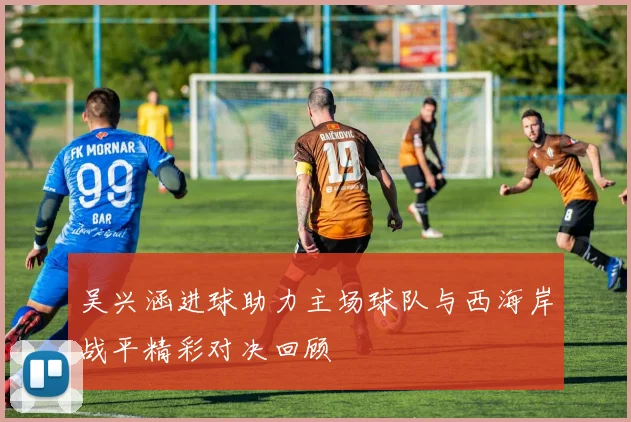 吴兴涵进球助力主场球队与西海岸战平精彩对决回顾