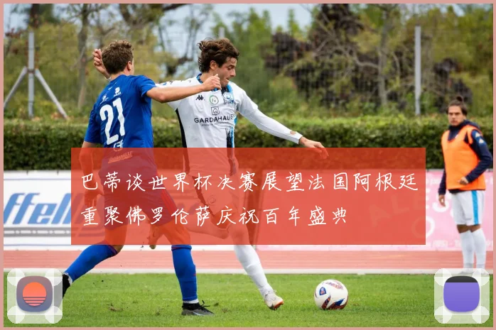 巴蒂谈世界杯决赛展望法国阿根廷重聚佛罗伦萨庆祝百年盛典