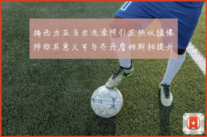 梅西为亚马尔洗澡照引发热议摄像师称其意义可与乔丹詹姆斯相提并论