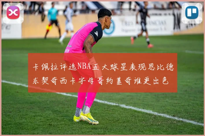 卡佩拉评选NBA五大球星表现恩比德东契奇西卡字母哥约基奇谁更出色