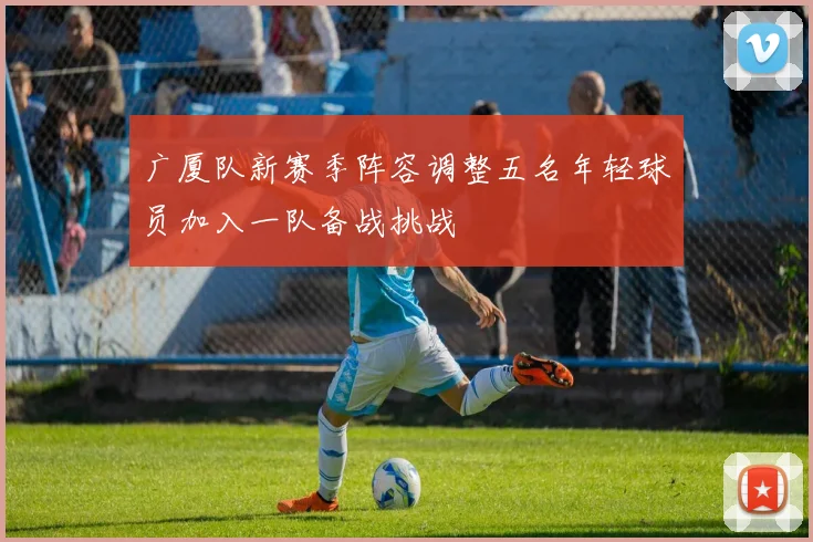 广厦队新赛季阵容调整五名年轻球员加入一队备战挑战