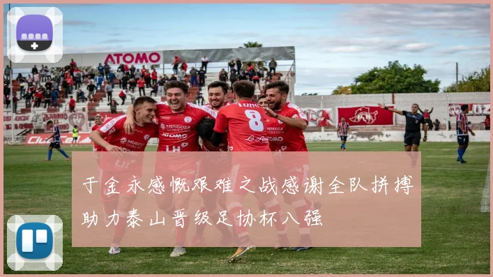 于金永感慨艰难之战感谢全队拼搏助力泰山晋级足协杯八强